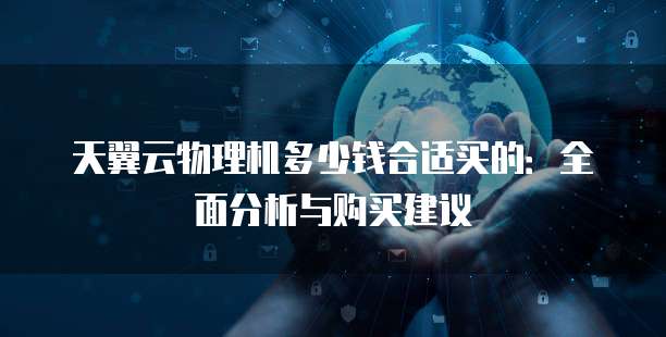 天翼云物理机多少钱合适买的：全面分析与购买建议