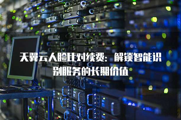 天翼云人脸比对续费:解锁智能识别服务的长期价值