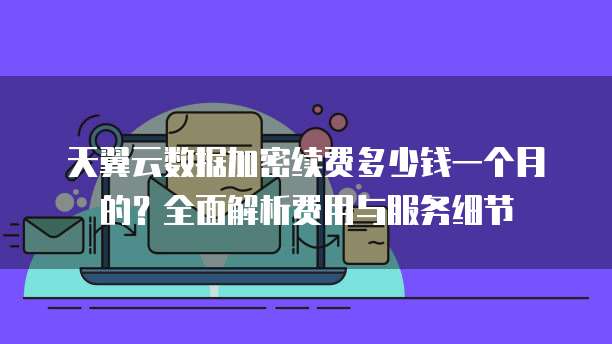 天翼云数据加密续费多少钱一个月的?全面解析费用与服务细节