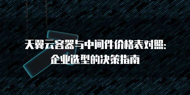 天翼云容器与中间件价格表对照:企业选型的决策指南