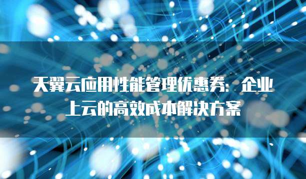 天翼云应用性能管理优惠券:企业上云的高效成本解决方案