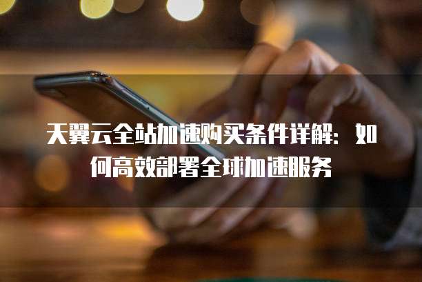 天翼云全站加速购买条件详解：如何高效部署全球加速服务