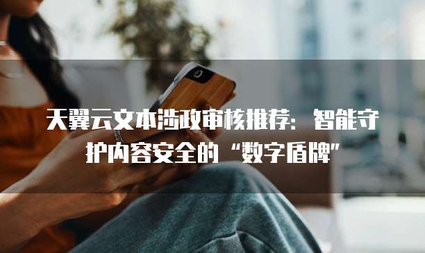 天翼云文本涉政审核推荐：智能守护内容安全的&ldquo;数字盾牌&rdquo;