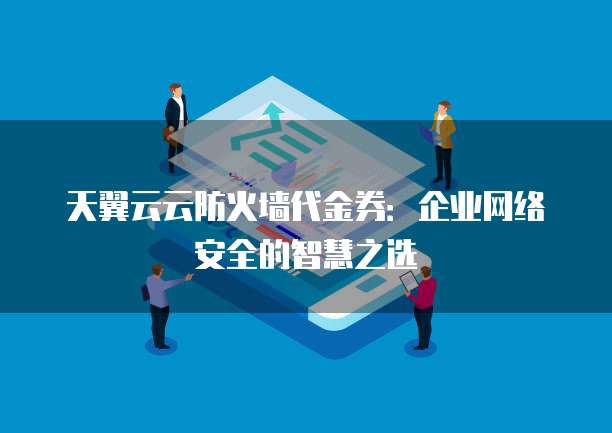 天翼云云防火墙代金券:企业网络安全的智慧之选
