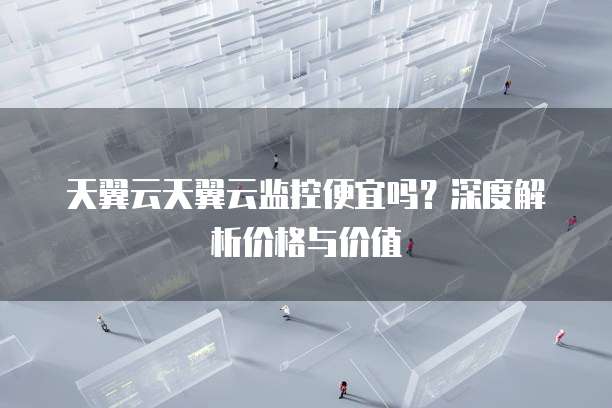 天翼云天翼云监控便宜吗?深度解析价格与价值