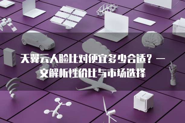 天翼云人脸比对便宜多少合适?一文解析性价比与市场选择