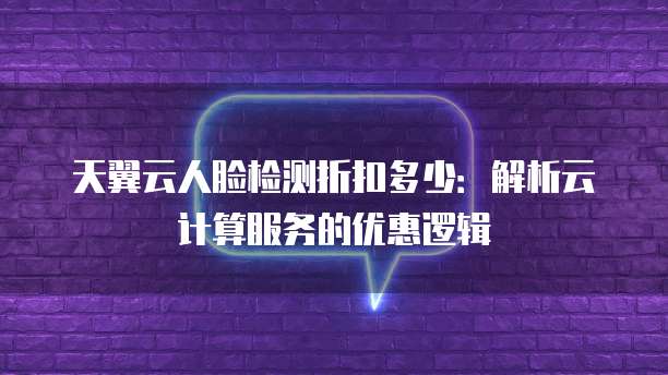天翼云人脸检测折扣多少:解析云计算服务的优惠逻辑