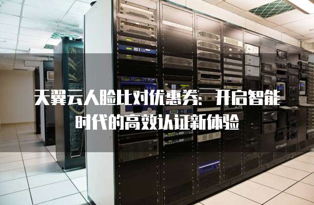 天翼云人脸比对优惠券:开启智能时代的高效认证新体验