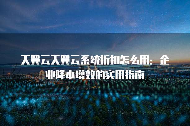 天翼云天翼云系统折扣怎么用:企业降本增效的实用指南