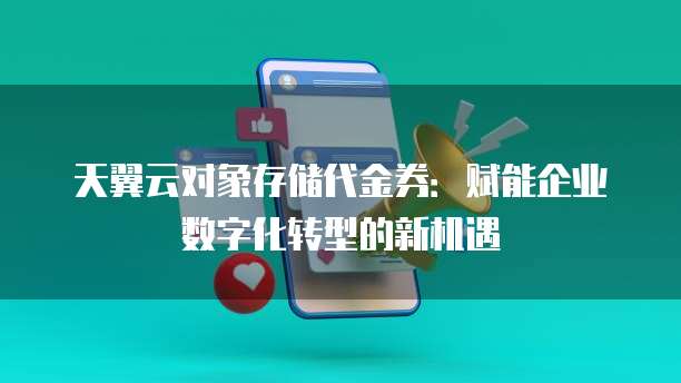 天翼云对象存储代金券：赋能企业数字化转型的新机遇