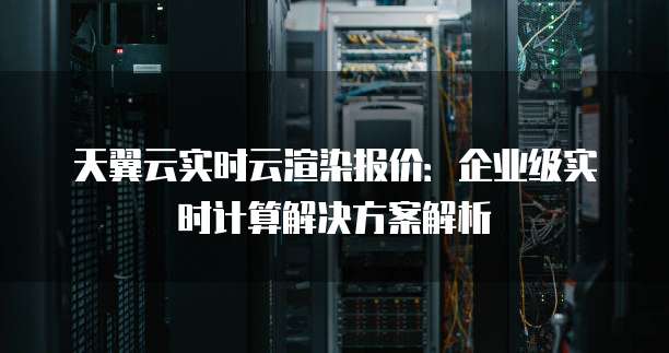 天翼云实时云渲染报价：企业级实时计算解决方案解析