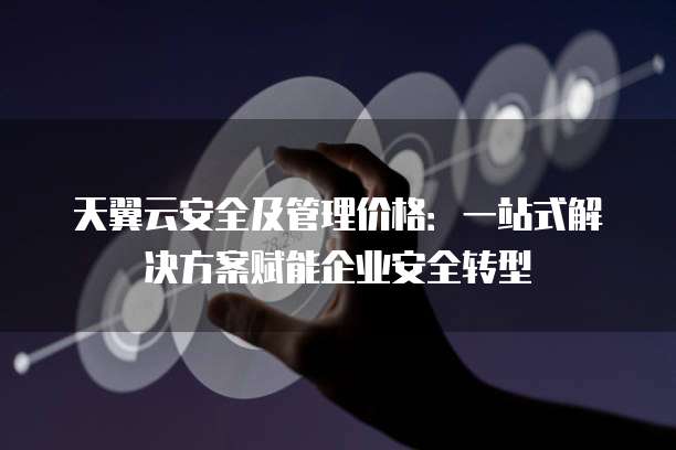 天翼云安全及管理价格:一站式解决方案赋能企业安全转型