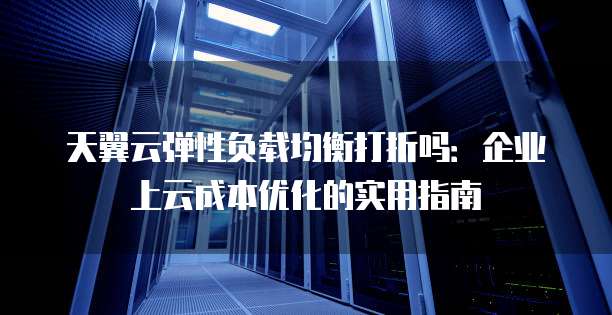 天翼云弹性负载均衡打折吗:企业上云成本优化的实用指南