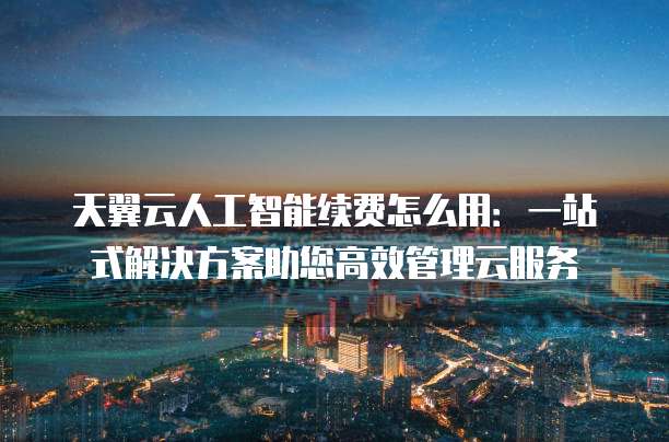天翼云人工智能续费怎么用：一站式解决方案助您高效管理云服务