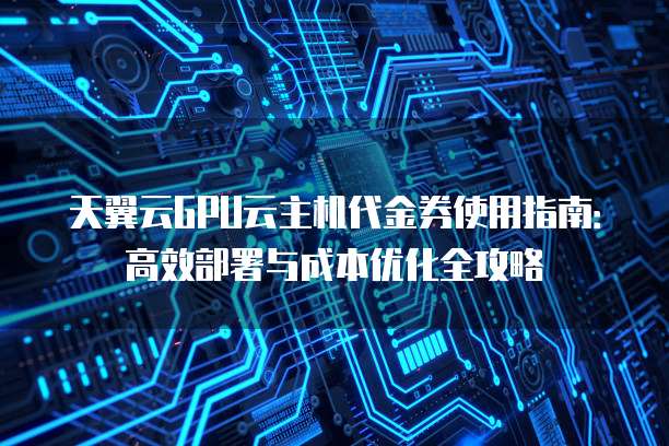 天翼云GPU云主机代金券使用指南：高效部署与成本优化全攻略