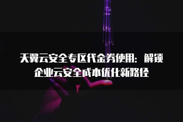 天翼云安全专区代金券使用:解锁企业云安全成本优化新路径