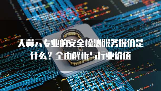 天翼云专业的安全检测服务报价是什么?全面解析与行业价值
