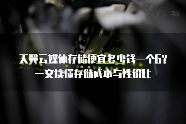 天翼云媒体存储便宜多少钱一个G?一文读懂存储成本与性价比
