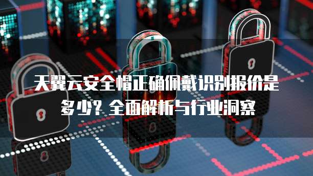 天翼云安全帽正确佩戴识别报价是多少?全面解析与行业洞察