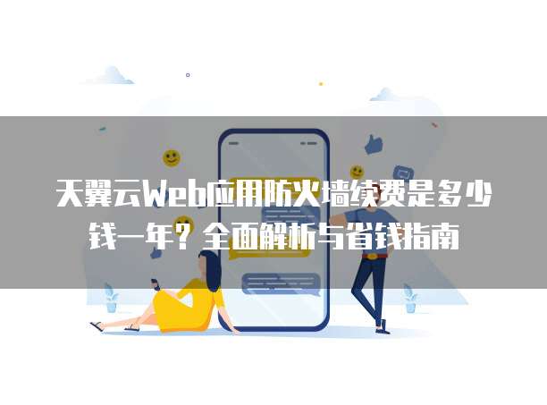 天翼云Web应用防火墙续费是多少钱一年?全面解析与省钱指南