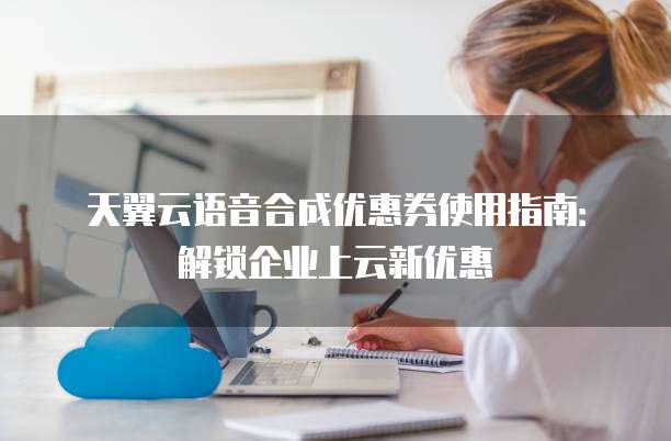 天翼云语音合成优惠券使用指南:解锁企业上云新优惠