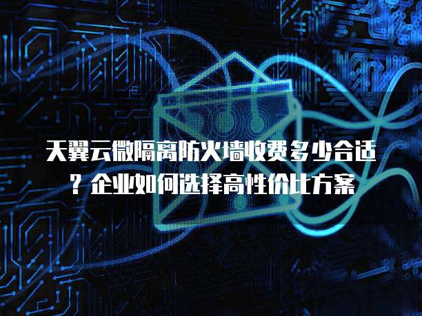 天翼云微隔离防火墙收费多少合适?企业如何选择高性价比方案