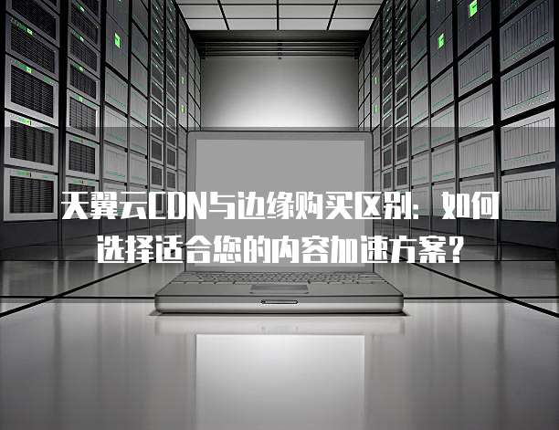 天翼云CDN与边缘购买区别:如何选择适合您的内容加速方案?