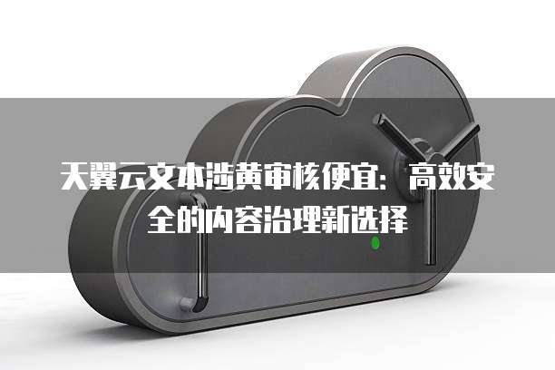 天翼云文本涉黄审核便宜:高效安全的内容治理新选择
