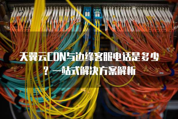 天翼云CDN与边缘客服电话是多少?一站式解决方案解析