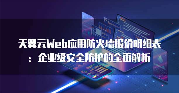天翼云Web应用防火墙报价明细表:企业级安全防护的全面解析