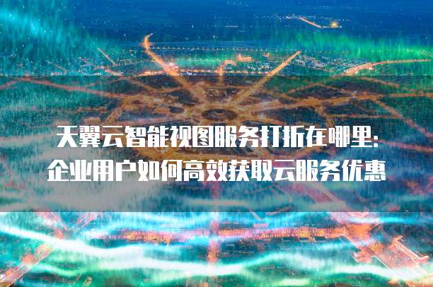 天翼云智能视图服务打折在哪里:企业用户如何高效获取云服务优惠