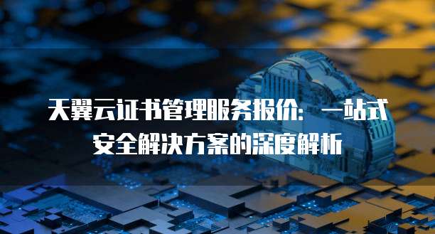 天翼云证书管理服务报价:一站式安全解决方案的深度解析