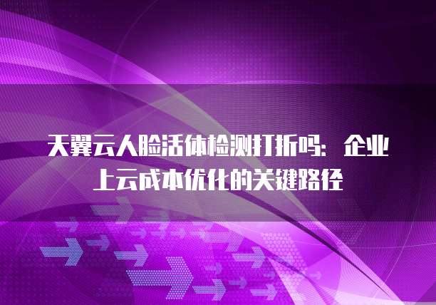 天翼云人脸活体检测打折吗:企业上云成本优化的关键路径