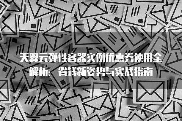 天翼云弹性容器实例优惠券使用全解析:省钱新姿势与实战指南