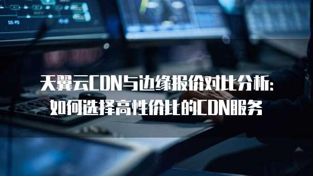 天翼云CDN与边缘报价对比分析：如何选择高性价比的CDN服务