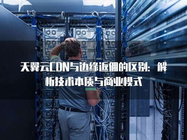 天翼云CDN与边缘返佣的区别：解析技术本质与商业模式