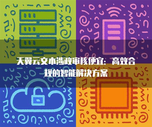 天翼云文本涉政审核便宜:高效合规的智能解决方案