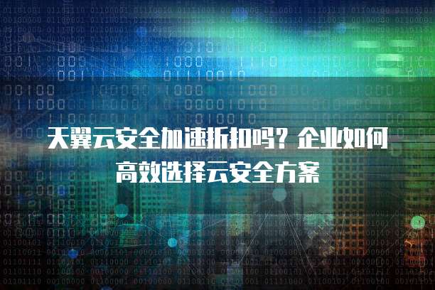 天翼云安全加速折扣吗？企业如何高效选择云安全方案