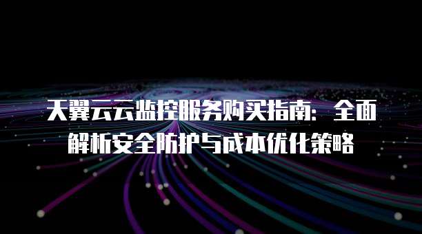 天翼云云监控服务购买指南：全面解析安全防护与成本优化策略