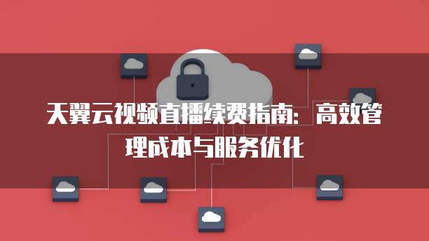 天翼云视频直播续费指南:高效管理成本与服务优化