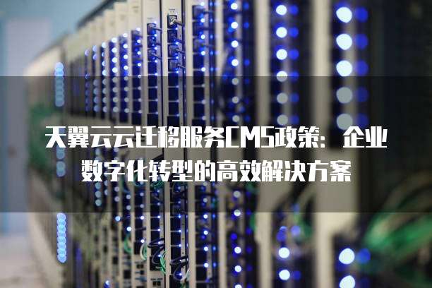 天翼云云迁移服务CMS政策:企业数字化转型的高效解决方案