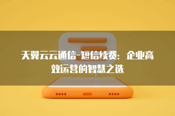 天翼云云通信-短信续费：企业高效运营的智慧之选