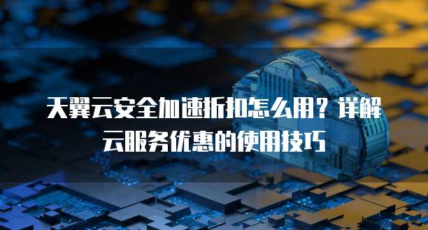 天翼云安全加速折扣怎么用?详解云服务优惠的使用技巧