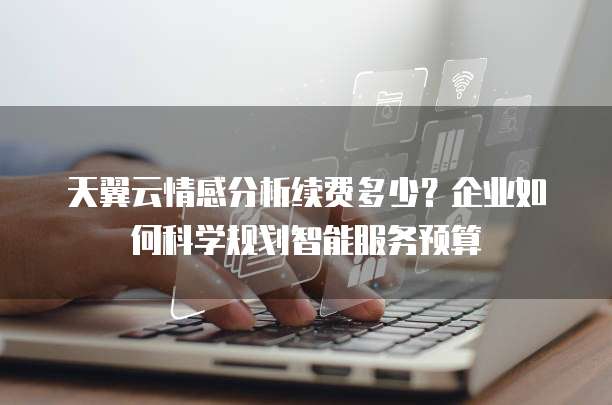 天翼云情感分析续费多少？企业如何科学规划智能服务预算