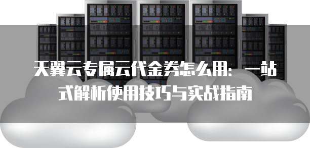 天翼云专属云代金券怎么用：一站式解析使用技巧与实战指南