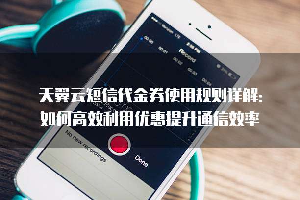 天翼云短信代金券使用规则详解:如何高效利用优惠提升通信效率