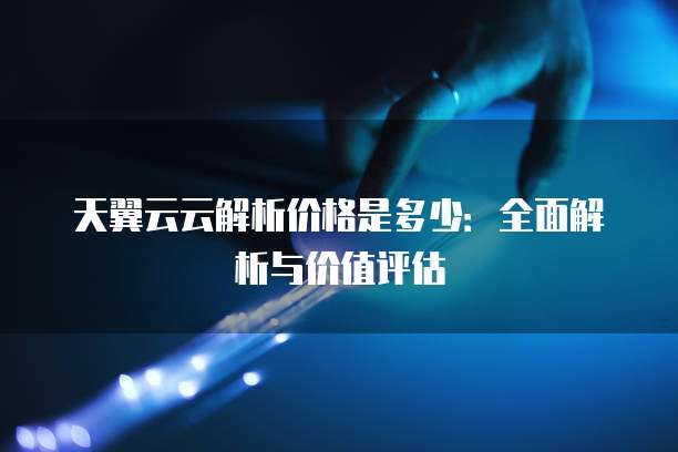 天翼云云解析价格是多少:全面解析与价值评估