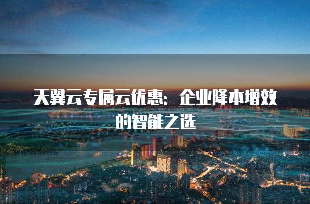 天翼云专属云优惠:企业降本增效的智能之选