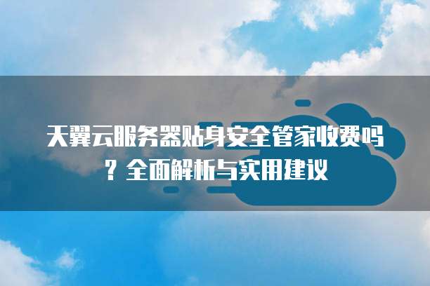 天翼云服务器贴身安全管家收费吗?全面解析与实用建议