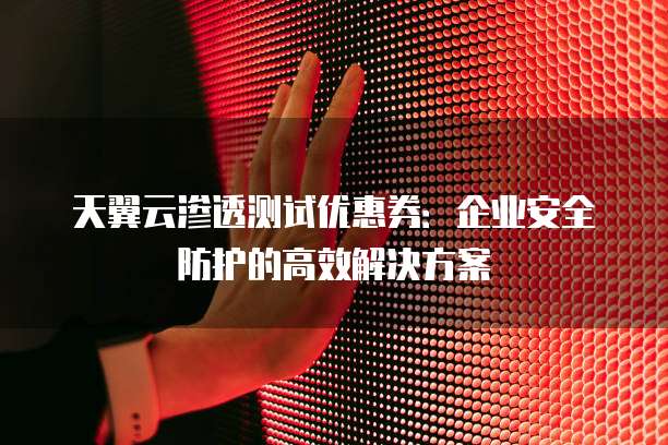天翼云渗透测试优惠券:企业安全防护的高效解决方案